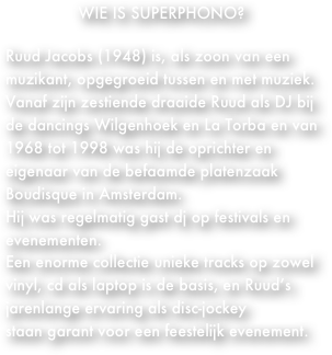 WIE IS SUPERPHONO?

Ruud Jacobs (1948) is, als zoon van een muzikant, opgegroeid tussen en met muziek.
Vanaf zijn zestiende draaide Ruud als DJ bij de dancings Wilgenhoek en La Torba en van 1968 tot 1998 was hij de oprichter en eigenaar van de befaamde platenzaak Boudisque in Amsterdam.
Hij was regelmatig gast dj op festivals en evenementen.
Een enorme collectie unieke tracks op zowel vinyl, cd als laptop is de basis, en Ruud’s jarenlange ervaring als disc-jockey
staan garant voor een feestelijk evenement.

