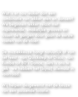            DANCING DINNER

Wat is er nou leuker dan een combinatie van lekker eten en dansen?
We beginnen lekker relaxt met inspirerende, smakelijke grooves en tussen de gangen door gaan de eerste voeten van de vloer.

De muziekkeuze hangt natuurlijk af van het feest - van Quickstep tot Disco, van Rumba tot 80’s Dance, niets is ons te gek - we hebben het (bijna) allemaal in voorraad.

Wij helpen desgewenst met de keuze van een passende locatie.
