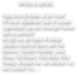             FIFTIES & SIXTIES

Potje Rock & Rollen of de Twist?
Of liever stijldansen (met of zonder rugnummer) op een zwierige Foxtrot met uw partner?
De tijd van de fraaie Wurlitzer Jukebox komt tot leven met Fats Domino, Chubby Checker, Louis Prima, Pat Boone, Paul Anka, Elvis Presley, Brenda Lee, de Selvera’s en het Cocktail Trio.....
