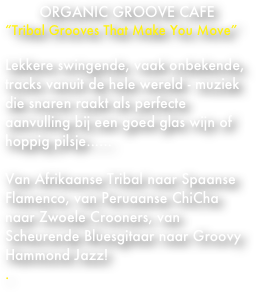 ORGANIC GROOVE CAFE
“Tribal Grooves That Make You Move”

Lekkere swingende, vaak onbekende, tracks vanuit de hele wereld - muziek die snaren raakt als perfecte aanvulling bij een goed glas wijn of hoppig pilsje......

Van Afrikaanse Tribal naar Spaanse Flamenco, van Peruaanse ChiCha naar Zwoele Crooners, van Scheurende Bluesgitaar naar Groovy Hammond Jazz!
.