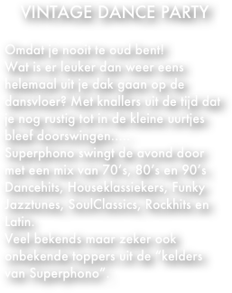 VINTAGE DANCE PARTY

Omdat je nooit te oud bent!
Wat is er leuker dan weer eens helemaal uit je dak gaan op de dansvloer? Met knallers uit de tijd dat je nog rustig tot in de kleine uurtjes bleef doorswingen.....
Superphono swingt de avond door met een mix van 70’s, 80’s en 90’s Dancehits, Houseklassiekers, Funky Jazztunes, SoulClassics, Rockhits en Latin.
Veel bekends maar zeker ook onbekende toppers uit de “kelders van Superphono”.
